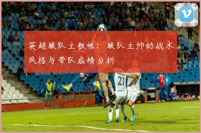 英超狼队主教练：狼队主帅的战术风格与带队成绩分析