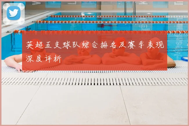 英超五支球队综合排名及赛季表现深度评析