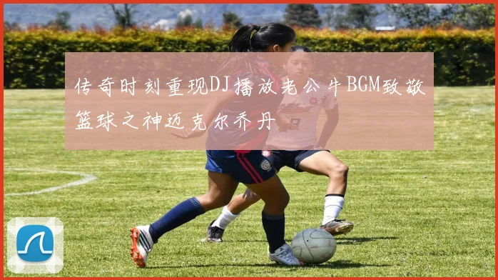 传奇时刻重现DJ播放老公牛BGM致敬篮球之神迈克尔乔丹