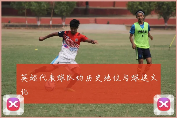 英超代表球队的历史地位与球迷文化