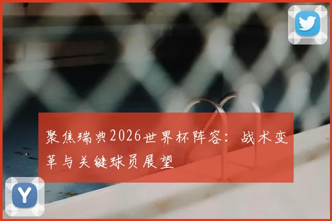 聚焦瑞典2026世界杯阵容:战术变革与关键球员展望