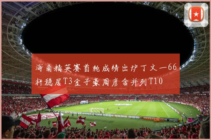 海南精英赛首轮成绩出炉丁文一66杆稳居T3金子豪周彦含并列T10
